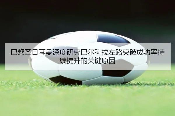巴黎圣日耳曼深度研究巴尔科拉左路突破成功率持续提升的关键原因