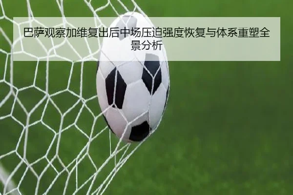 巴萨观察加维复出后中场压迫强度恢复与体系重塑全景分析