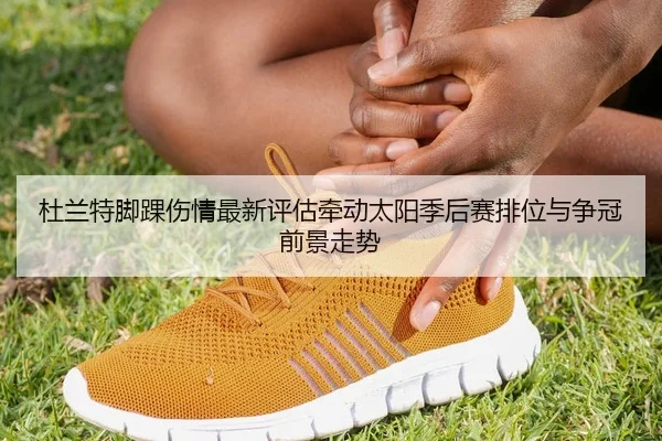 杜兰特脚踝伤情最新评估牵动太阳季后赛排位与争冠前景走势