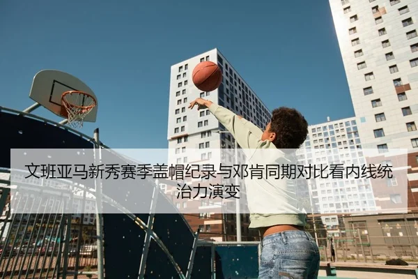 文班亚马新秀赛季盖帽纪录与邓肯同期对比看内线统治力演变