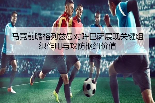 马竞前瞻格列兹曼对阵巴萨展现关键组织作用与攻防枢纽价值