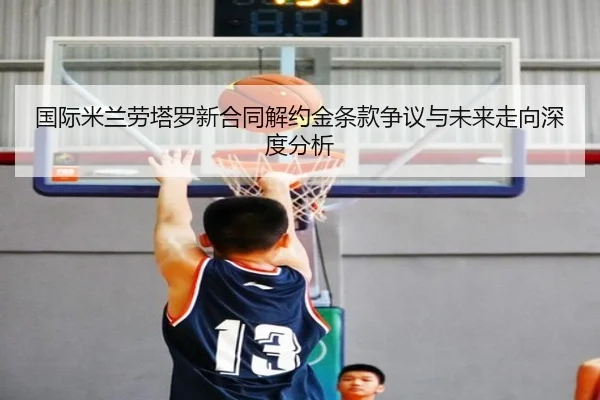 国际米兰劳塔罗新合同解约金条款争议与未来走向深度分析
