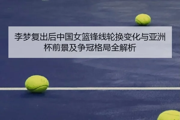 李梦复出后中国女篮锋线轮换变化与亚洲杯前景及争冠格局全解析