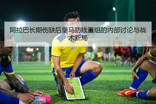 阿拉巴长期伤缺后皇马防线重组的内部讨论与战术新局