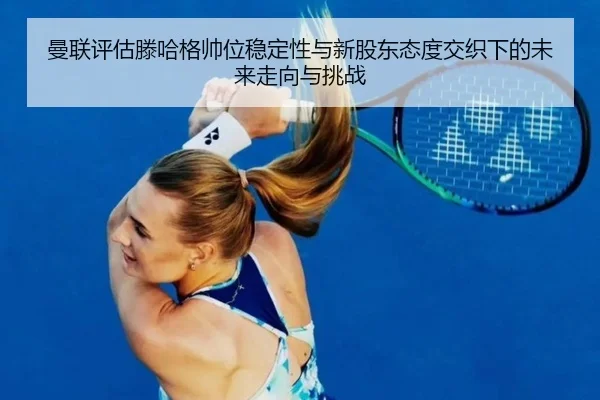 曼联评估滕哈格帅位稳定性与新股东态度交织下的未来走向与挑战