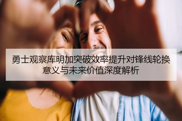 勇士观察库明加突破效率提升对锋线轮换意义与未来价值深度解析