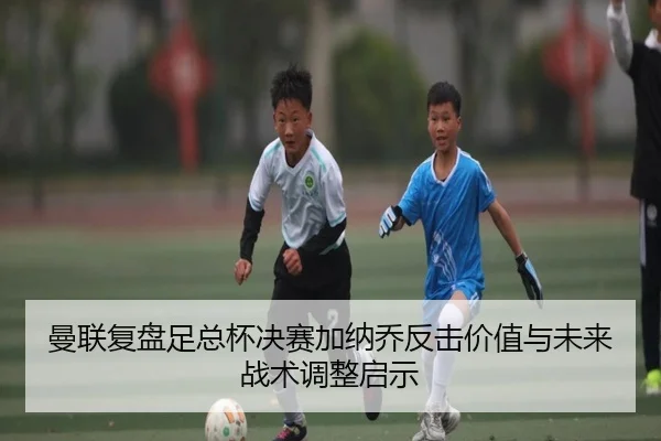曼联复盘足总杯决赛加纳乔反击价值与未来战术调整启示