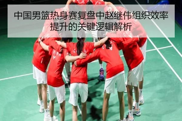 中国男篮热身赛复盘中赵继伟组织效率提升的关键逻辑解析