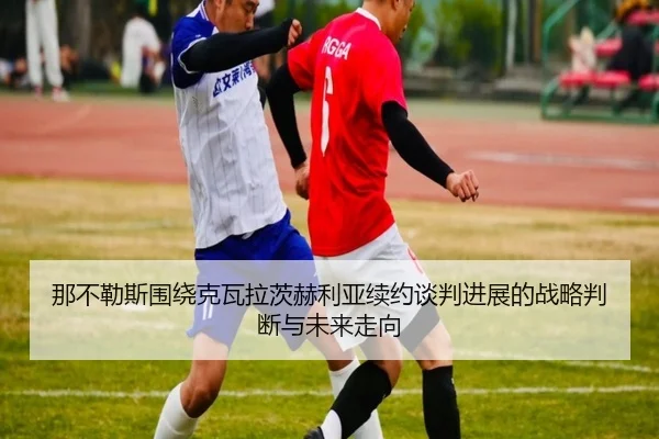 那不勒斯围绕克瓦拉茨赫利亚续约谈判进展的战略判断与未来走向