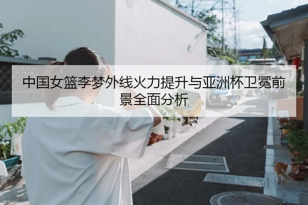 中国女篮李梦外线火力提升与亚洲杯卫冕前景全面分析