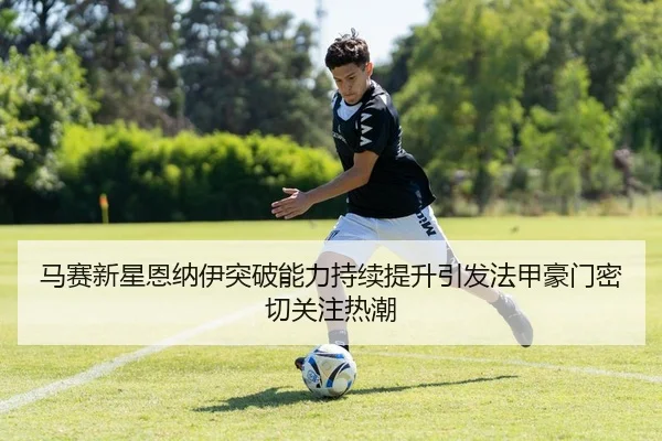马赛新星恩纳伊突破能力持续提升引发法甲豪门密切关注热潮