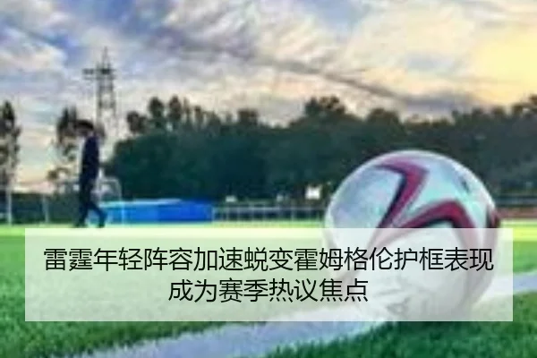 雷霆年轻阵容加速蜕变霍姆格伦护框表现成为赛季热议焦点